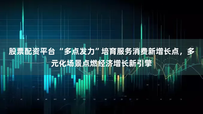 股票配资平台 “多点发力”培育服务消费新增长点，多元化场景点燃经济增长新引擎