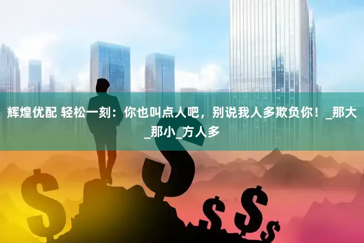 辉煌优配 轻松一刻：你也叫点人吧，别说我人多欺负你！_那大_那小_方人多