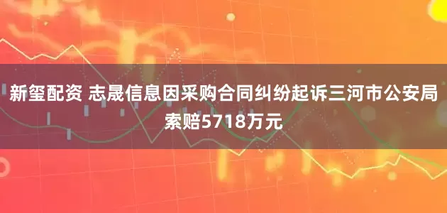 新玺配资 志晟信息因采购合同纠纷起诉三河市公安局索赔5718万元