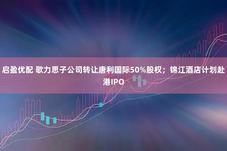 启盈优配 歌力思子公司转让唐利国际50%股权;锦江酒店计划赴港IPO