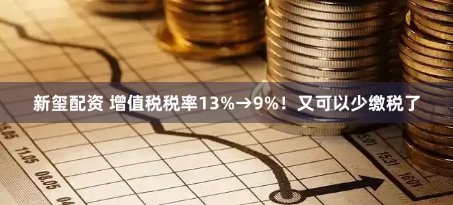 新玺配资 增值税税率13%→9%!又可以少缴税了