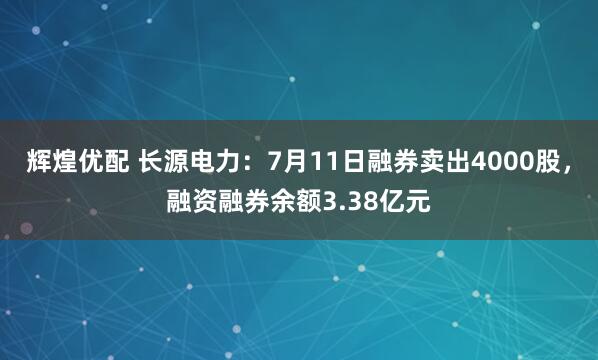 辉煌优配 长源电力：7月11日融券卖出4000股，融资融券余额3.38亿元