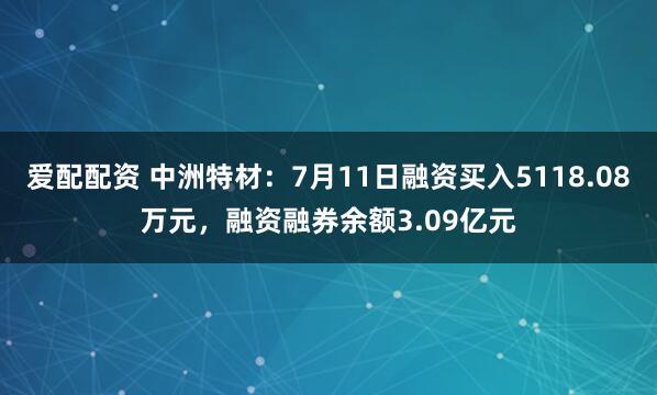 爱配配资 中洲特材：7月11日融资买入5118.08万元，融资融券余额3.09亿元