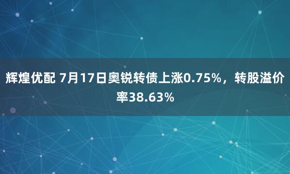 辉煌优配 7月17日奥锐转债上涨0.75%，转股溢价率38.63%