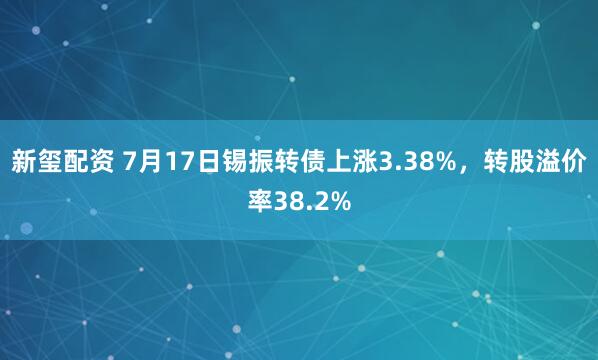 新玺配资 7月17日锡振转债上涨3.38%，转股溢价率38.2%