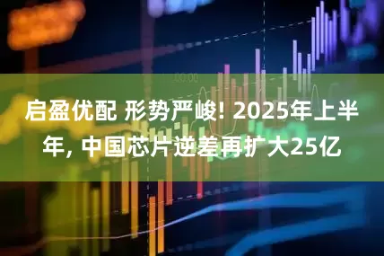启盈优配 形势严峻! 2025年上半年, 中国芯片逆差再扩大25亿