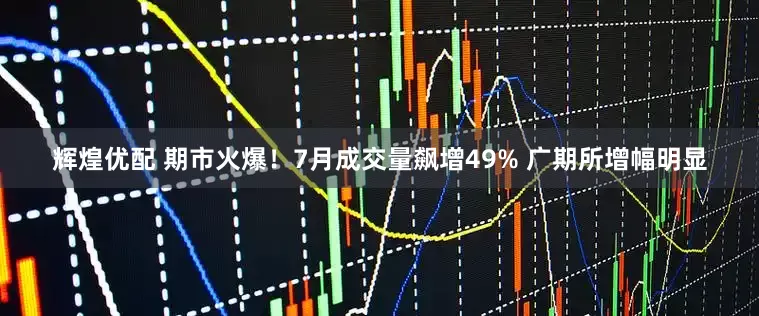 辉煌优配 期市火爆！7月成交量飙增49% 广期所增幅明显