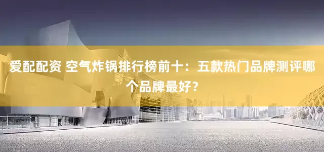 爱配配资 空气炸锅排行榜前十:五款热门品牌测评哪个品牌最好?