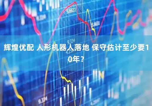 辉煌优配 人形机器人落地 保守估计至少要10年?
